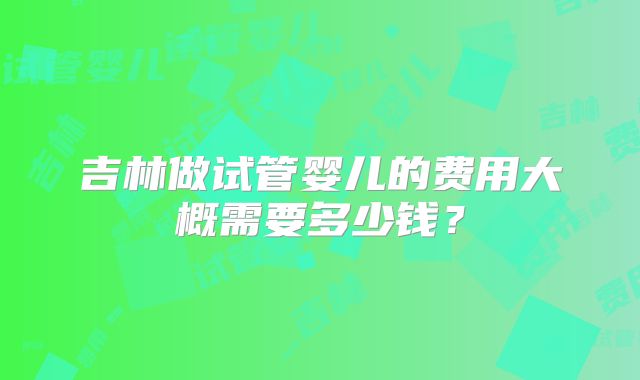 吉林做试管婴儿的费用大概需要多少钱？