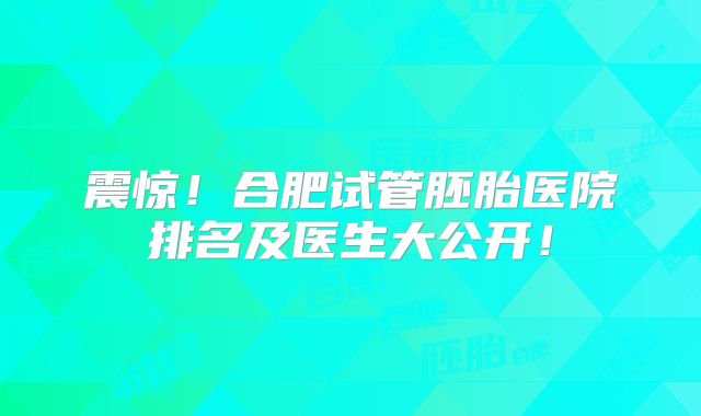 震惊！合肥试管胚胎医院排名及医生大公开！