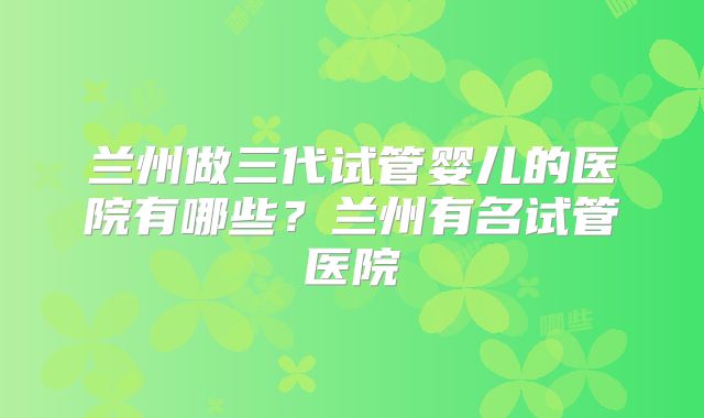 兰州做三代试管婴儿的医院有哪些?兰州有名试管医院