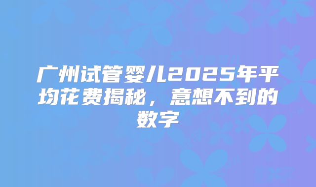 广州试管婴儿2025年平均花费揭秘，意想不到的数字