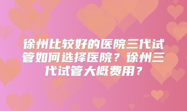 徐州比较好的医院三代试管如何选择医院？徐州三代试管大概费用？