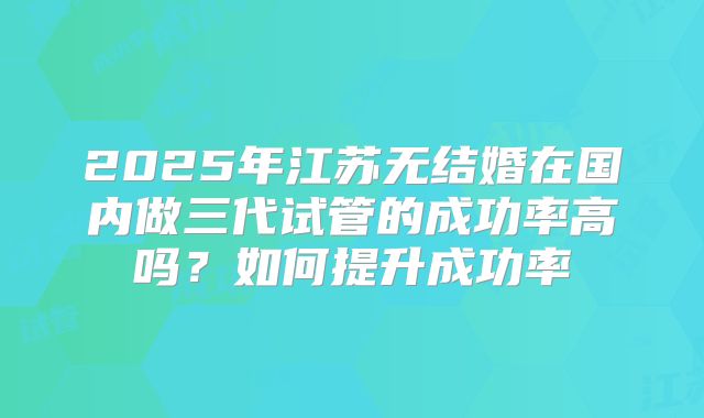 2025年江苏无结婚在国内做三代试管的成功率高吗？如何提升成功率