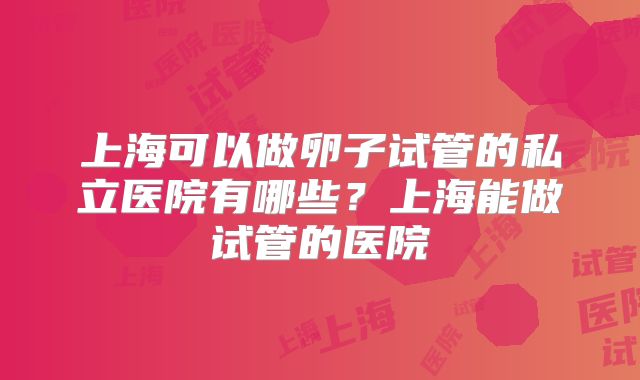 上海可以做卵子试管的私立医院有哪些？上海能做试管的医院