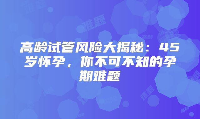 高龄试管风险大揭秘：45岁怀孕，你不可不知的孕期难题