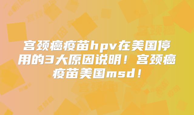 宫颈癌疫苗hpv在美国停用的3大原因说明!宫颈癌疫苗美国msd!