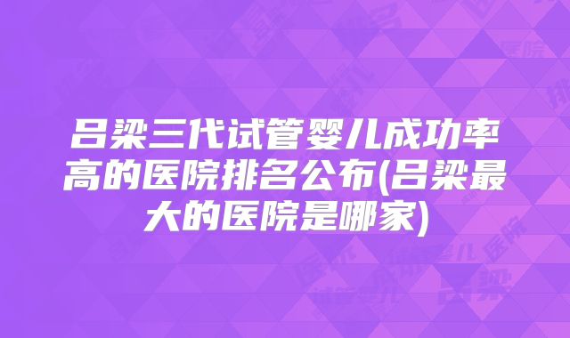 吕梁三代试管婴儿成功率高的医院排名公布(吕梁最大的医院是哪家)