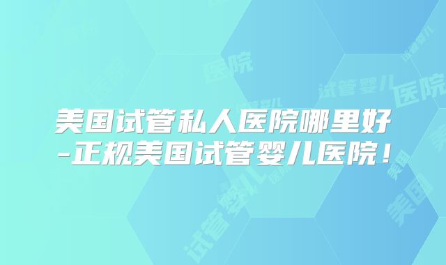 美国试管私人医院哪里好-正规美国试管婴儿医院！