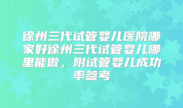 徐州三代试管婴儿医院哪家好徐州三代试管婴儿哪里能做，附试管婴儿成功率参考