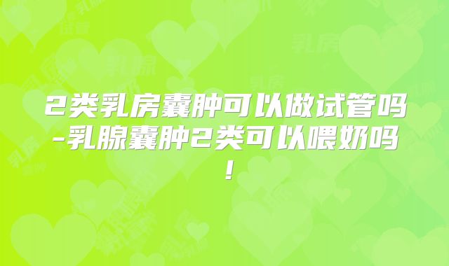 2类乳房囊肿可以做试管吗-乳腺囊肿2类可以喂奶吗！