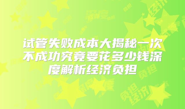 试管失败成本大揭秘一次不成功究竟要花多少钱深度解析经济负担