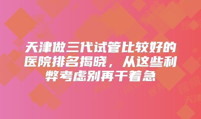 天津做三代试管比较好的医院排名揭晓，从这些利弊考虑别再干着急