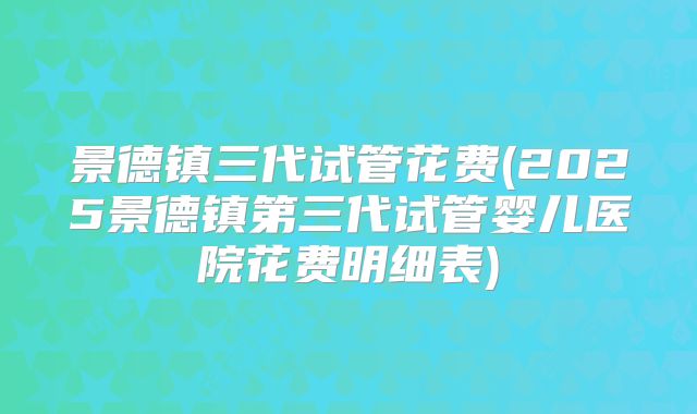景德镇三代试管花费(2025景德镇第三代试管婴儿医院花费明细表)