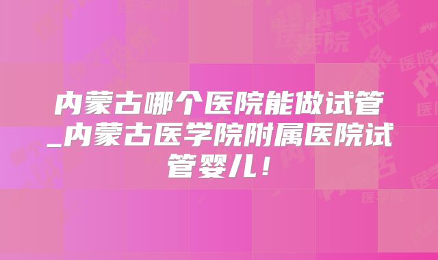 内蒙古哪个医院能做试管_内蒙古医学院附属医院试管婴儿！