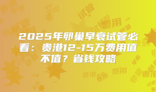 2025年卵巢早衰试管必看：贵港12-15万费用值不值？省钱攻略