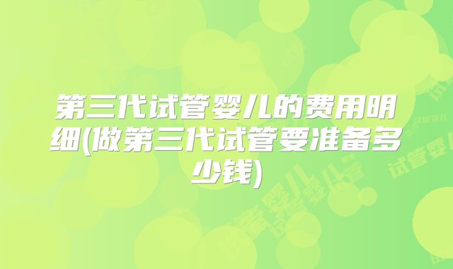 第三代试管婴儿的费用明细(做第三代试管要准备多少钱)