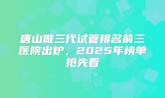 唐山做三代试管排名前三医院出炉，2025年榜单抢先看