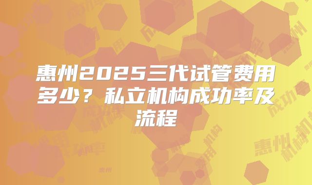 惠州2025三代试管费用多少?私立机构成功率及流程
