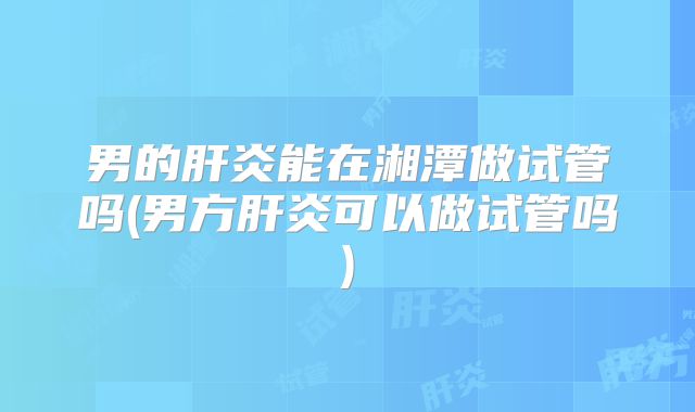 男的肝炎能在湘潭做试管吗(男方肝炎可以做试管吗)