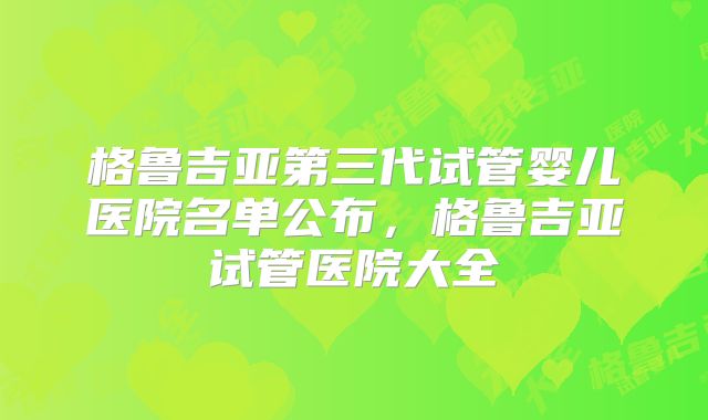 格鲁吉亚第三代试管婴儿医院名单公布，格鲁吉亚试管医院大全
