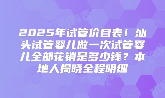 2025年试管价目表！汕头试管婴儿做一次试管婴儿全部花销是多少钱？本地人揭晓全程明细