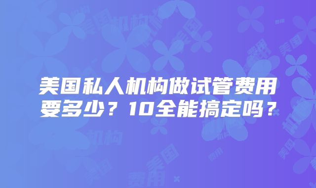 美国私人机构做试管费用要多少?10全能搞定吗?