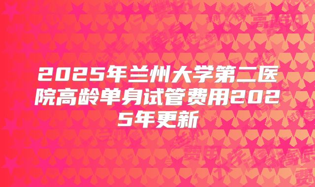 2025年兰州大学第二医院高龄单身试管费用2025年更新