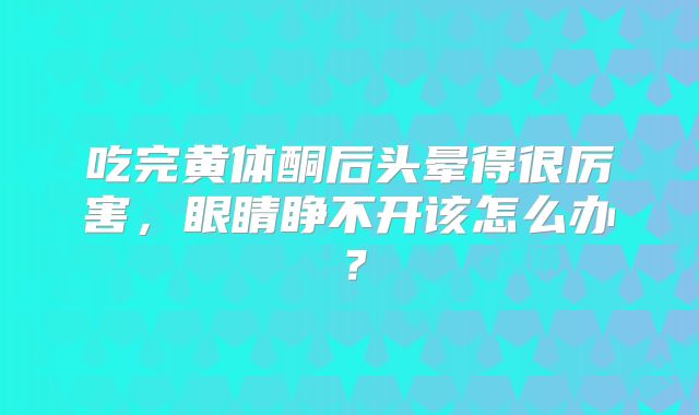 吃完黄体酮后头晕得很厉害，眼睛睁不开该怎么办？