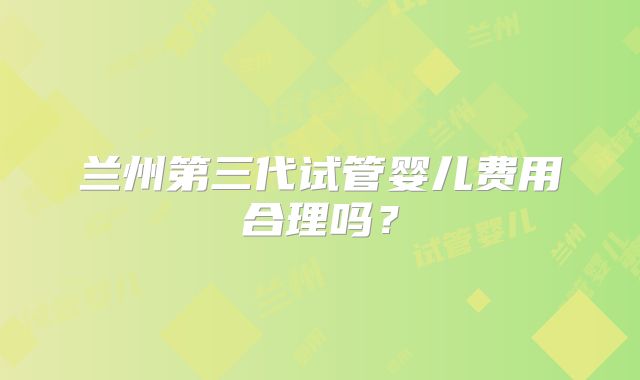 兰州第三代试管婴儿费用合理吗？