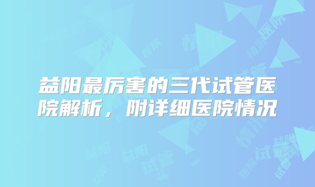 益阳最厉害的三代试管医院解析，附详细医院情况