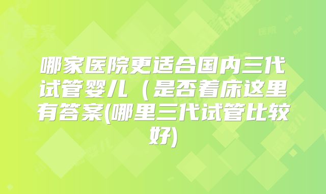 哪家医院更适合国内三代试管婴儿(是否着床这里有答案(哪里三代试管比较好)