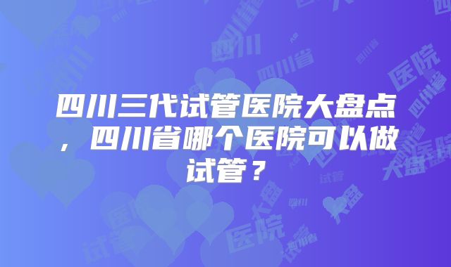 四川三代试管医院大盘点，四川省哪个医院可以做试管？