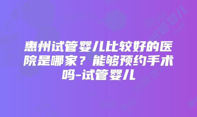 惠州试管婴儿比较好的医院是哪家？能够预约手术吗-试管婴儿