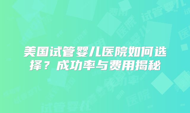 美国试管婴儿医院如何选择？成功率与费用揭秘