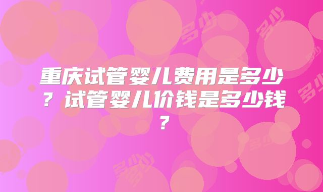 重庆试管婴儿费用是多少？试管婴儿价钱是多少钱？