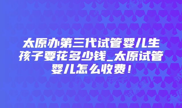 太原办第三代试管婴儿生孩子要花多少钱_太原试管婴儿怎么收费！