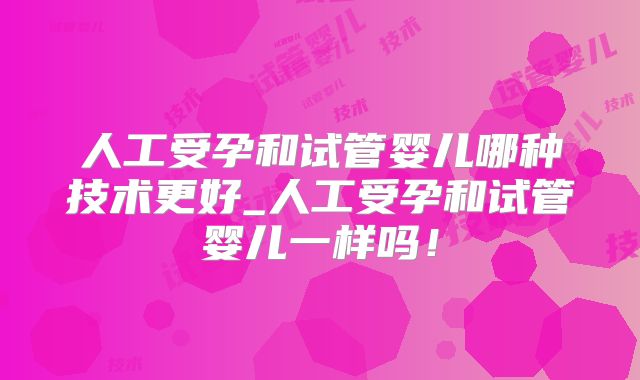 人工受孕和试管婴儿哪种技术更好_人工受孕和试管婴儿一样吗！