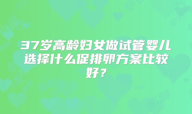 37岁高龄妇女做试管婴儿选择什么促排卵方案比较好?