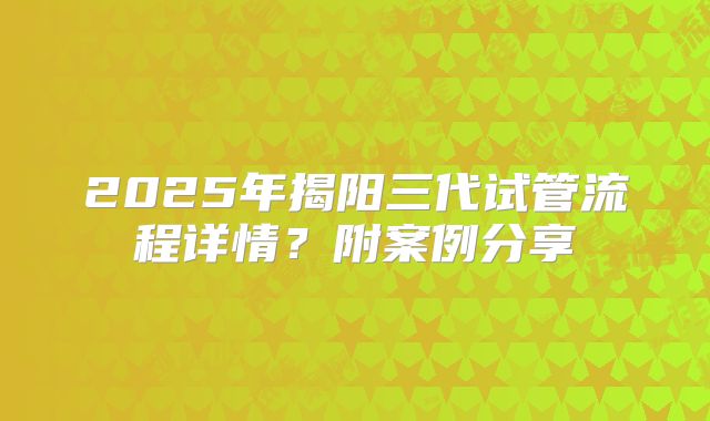 2025年揭阳三代试管流程详情?附案例分享