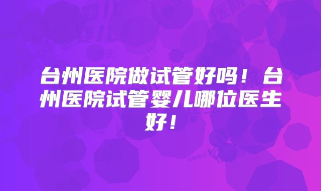 台州医院做试管好吗！台州医院试管婴儿哪位医生好！