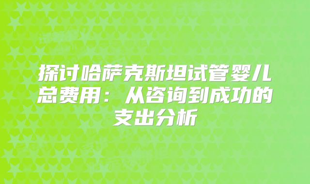 探讨哈萨克斯坦试管婴儿总费用：从咨询到成功的支出分析