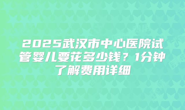 2025武汉市中心医院试管婴儿要花多少钱？1分钟了解费用详细
