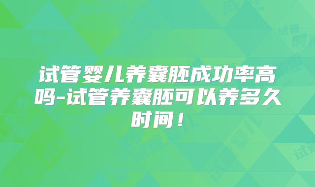 试管婴儿养囊胚成功率高吗-试管养囊胚可以养多久时间!