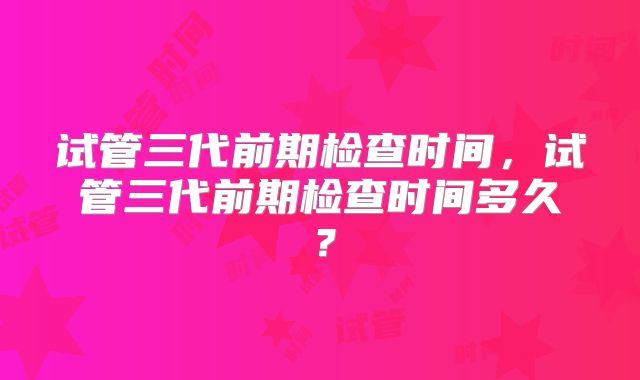 试管三代前期检查时间，试管三代前期检查时间多久？