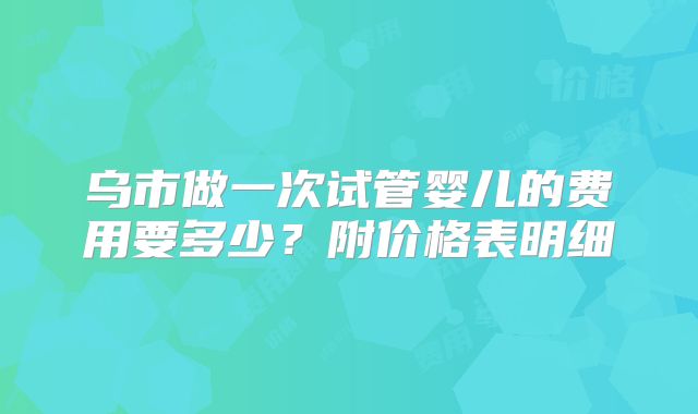 乌市做一次试管婴儿的费用要多少？附价格表明细