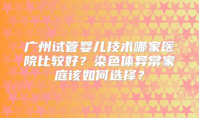 广州试管婴儿技术哪家医院比较好？染色体异常家庭该如何选择？