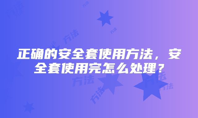 正确的安全套使用方法，安全套使用完怎么处理？