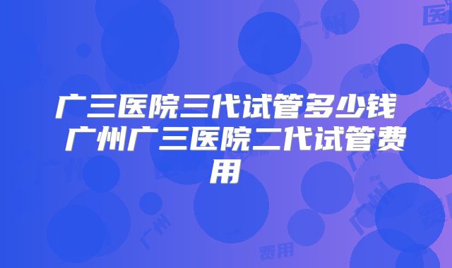 广三医院三代试管多少钱 广州广三医院二代试管费用