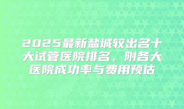 2025最新盐城较出名十大试管医院排名，附各大医院成功率与费用预估