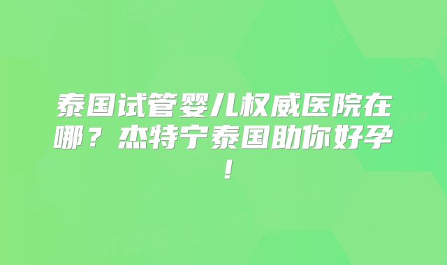 泰国试管婴儿权威医院在哪?杰特宁泰国助你好孕!