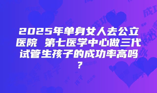 2025年单身女人去公立医院 第七医学中心做三代试管生孩子的成功率高吗?